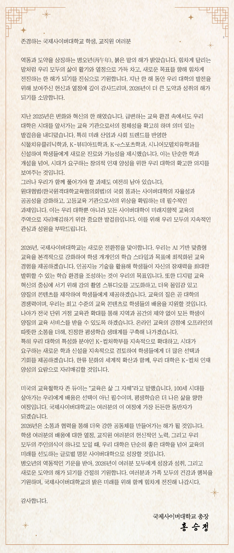 총장 새해 인사 / 존경하는 국제사이버대학교 학생, 교직원 여러분 역동과 도약을 상징하는 병오년(丙午年), 붉은 말의 해가 밝았습니다. 힘차게 달리는 말처럼 우리 모두의 삶이 활기와 열정으로 가득 차고, 새로운 목표를 향해 힘차게 전진하는 한 해가 되기를 진심으로 기원합니다. 지난 한 해 동안 우리 대학의 발전을 위해 보여주신 헌신과 열정에 깊이 감사드리며, 2026년이 더 큰 도약과 성취의 해가 되기를 소망합니다. 지난 2025년은 변화와 혁신의 한 해였습니다. 급변하는 교육 환경 속에서도 우리 대학은 시대를 앞서가는 교육 기관으로서의 정체성을 확고히 하며 의미 있는 발걸음을 내디뎠습니다. 특히 미래 산업과 사회 트렌드를 반영한 식물치유클리닉학과, K-뷰티아트학과, K-e스포츠학과, 시니어모델치유학과를 신설하여 학생들에게 새로운 진로와 가능성을 제시했습니다. 이는 단순한 학과 개설을 넘어, 시대가 요구하는 창의적 인재 양성을 위한 우리 대학의 확고한 의지를 보여주는 것입니다. 그러나 우리가 함께 풀어가야 할 과제도 여전히 남아 있습니다. 원대협법(한국원격대학교육협의회법)의 국회 통과는 사이버대학의 자율성과 공공성을 강화하고, 고등교육 기관으로서의 위상을 확립하는 데 필수적인 과제입니다. 이는 우리 대학뿐 아니라 모든 사이버대학이 미래지향적 교육의 주역으로 자리매김하기 위한 중요한 발걸음입니다. 이를 위해 우리 모두의 지속적인 관심과 성원을 부탁드립니다. 2026년, 국제사이버대학교는 새로운 전환점을 맞이합니다. 우리는 AI 기반 맞춤형 교육을 본격적으로 강화하여 학생 개개인의 학습 스타일과 목표에 최적화된 교육 경험을 제공하겠습니다. 인공지능 기술을 활용해 학생들이 자신의 잠재력을 최대한 발휘할 수 있는 학습 환경을 조성하는 것이 우리의 목표입니다. 또한 디지털 교육 혁신의 중심에 서기 위해 강의 촬영 스튜디오를 고도화하고, 더욱 몰입감 있고 양질의 콘텐츠를 제작하여 학생들에게 제공하겠습니다. 교육의 질은 곧 대학의 경쟁력이며, 우리는 최고 수준의 교육 콘텐츠로 학생들의 배움을 지원할 것입니다. 나아가 전국 단위 거점 교육관 확대를 통해 지역과 공간의 제약 없이 모든 학생이 양질의 교육 서비스를 받을 수 있도록 하겠습니다. 온라인 교육의 강점에 오프라인의 따뜻한 소통을 더해, 진정한 평생학습 생태계를 구축해 나가겠습니다. 특히 우리 대학의 특성화 분야인 K-컬처학부를 지속적으로 확대하고, 시대가 요구하는 새로운 학과 신설을 지속적으로 검토하여 학생들에게 더 많은 선택과 기회를 제공하겠습니다. 한류 문화의 세계적 확산과 함께, 우리 대학은 K-컬처 인재 양성의 요람으로 자리매김할 것입니다. 미국의 교육철학자 존 듀이는 
