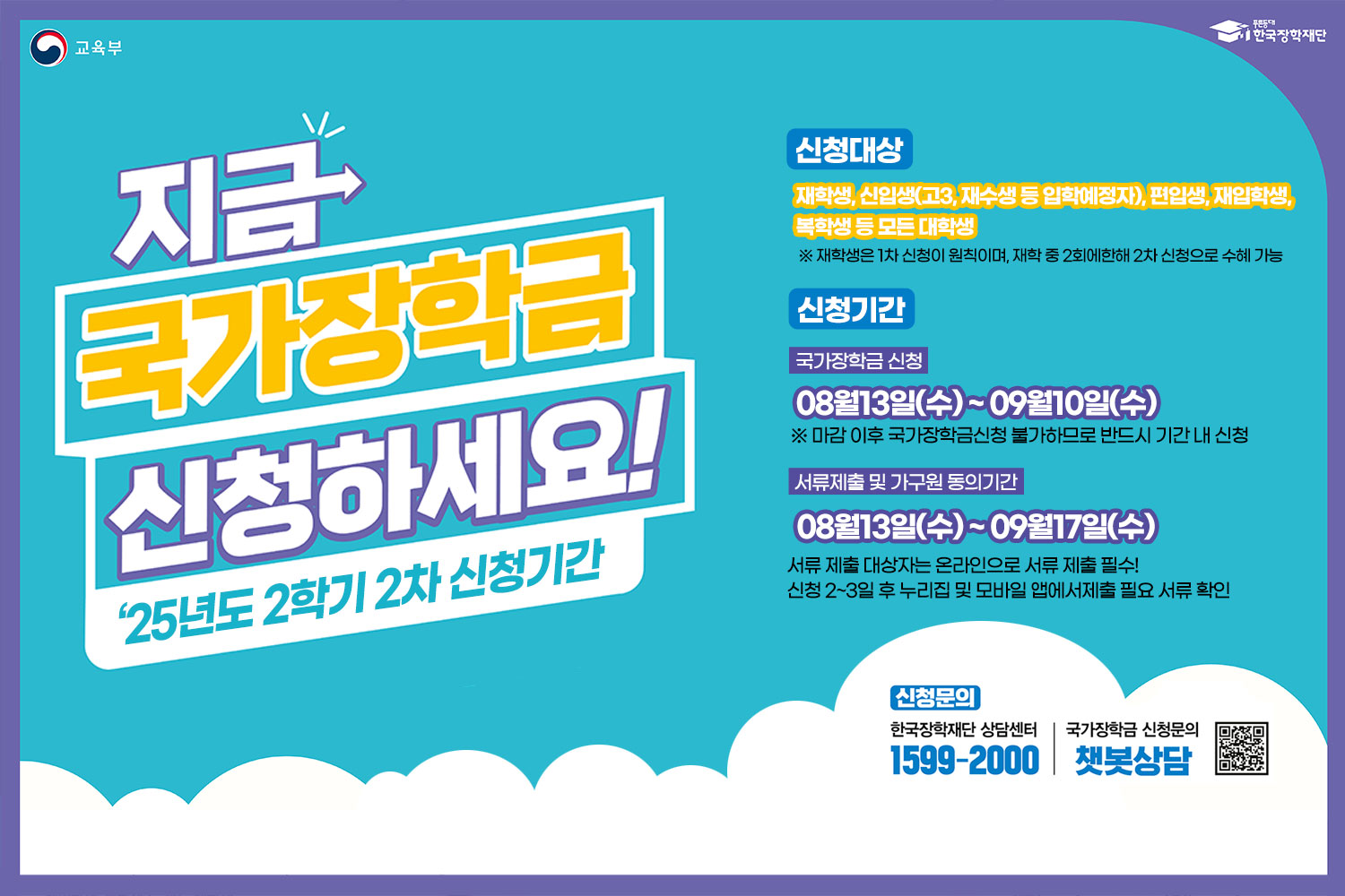 지금 국가장학금 신청하세요! / '25년도 2학기 2차 신청기간 / 신청대상: 재학생, 신입생(고3, 재수생등 입학예정자), 편입생, 재입학생, 복학생 등 모든 대학생 / ※ 재학생은 1차 신청이 원칙이며, 재학 중 2회에 한해 2차 신청으로 수혜 가능 / 신청기간 / 국가장학금 신청: 08월 13일(수)~ 09월 10(수) / ※마감 이후 국가장학금신청 불가하므로 반드시 기간 내 신청 / 서류제출 및 가구원 동의기간: 08월 13일(수)~ 09월 17(수) 서류 제출 대살자는 온라인으로 서류 제출 필수! / 신청 2~3일 후 누리집 및 모바일 앱에서 제출 필요 서류 확인 / 신청문의 / 한국장학재단상담센터 1599-2000 / 국가장학금 신청문의 챗봇상담 / QE코드