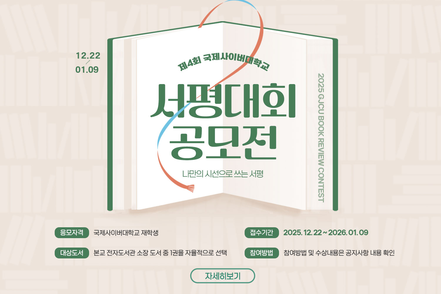 12.22 ~ 01.09 / 2025 GJCU Book Review Contest / 제4회 국제사이버대학교 / 서평대회 공모전 / 나만의 시선으로 쓰는 서평 / 응모자격: 국제사이버대학교 재학생 / 접수기간: 2025. 12. 22 ~ 2026. 01. 09 / 대상도서: 본교 전자도서관 소장 도서 중 1권을 자율적으로 선택 / 참여방법: 참여방법 및 수상내용은 공지사항 내용 확인 / 자세히보기