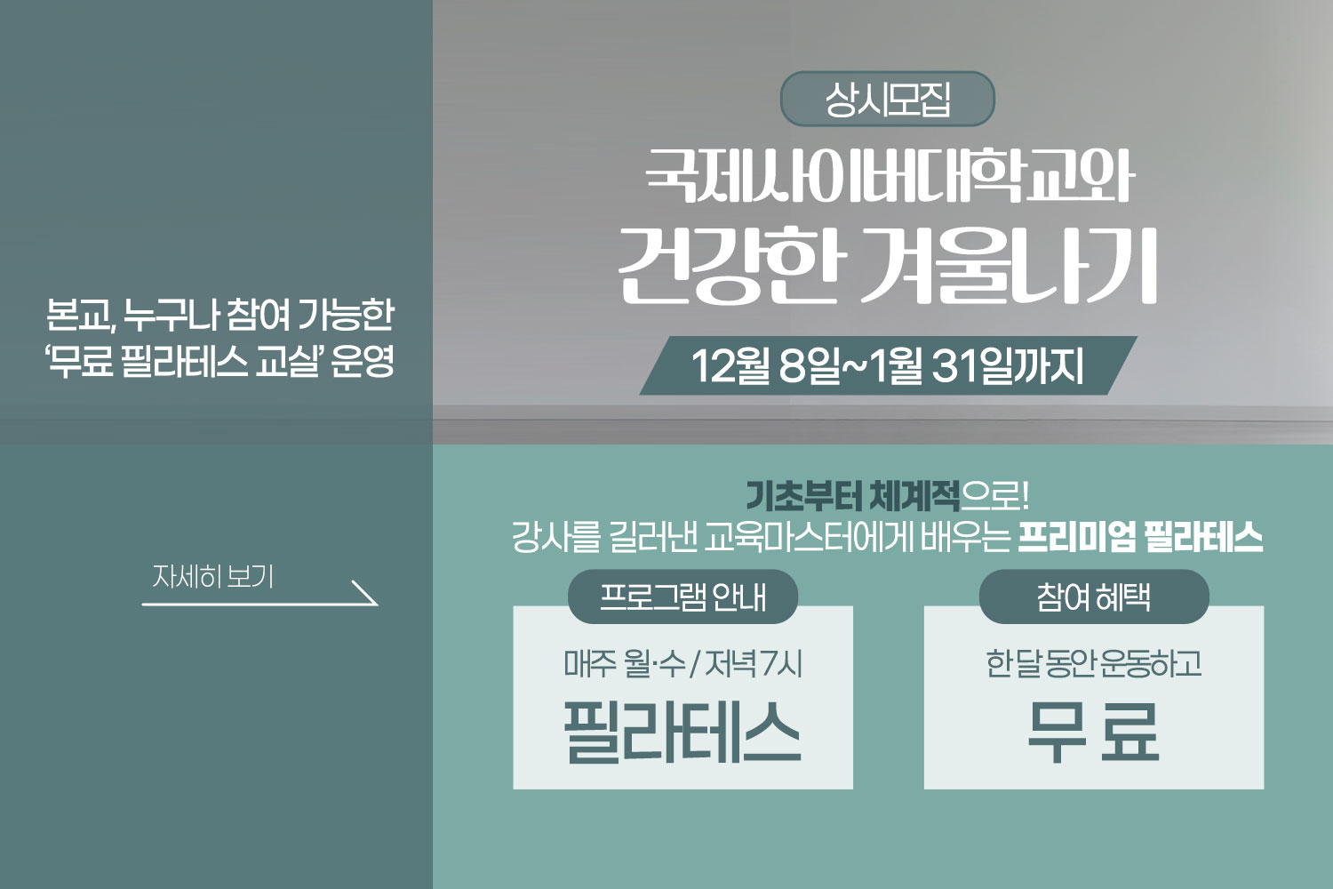 본교, 누구나 참여 가능한 ‘무료 필라테스 교실’ 운영 / 자세히보기 / 상시모집 / 국제사이버대학교와 건강한 겨울나기 / 12월 8일~1월 31일까지 / 기초부터 체계적으로! 강사를 길러낸 교육마스터에게 배우는 프리미엄 필라테스 / 프로그램 안내: 매주  월·수 / 저녁 7시 필라테스 / 참여혜택: 한당 동안 운동하고 무료